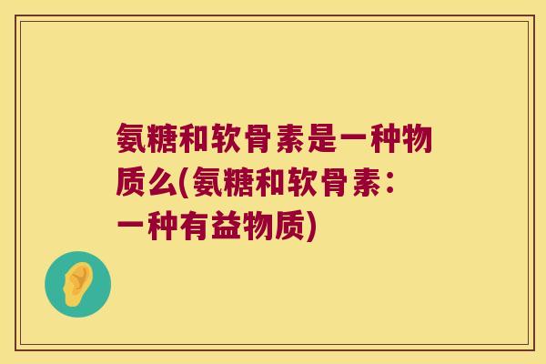 氨糖和软骨素是一种物质么(氨糖和软骨素:一种有益物质)
