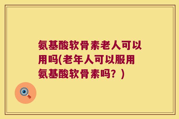 氨基酸软骨素老人可以用吗(老年人可以服用氨基酸软骨素吗?)