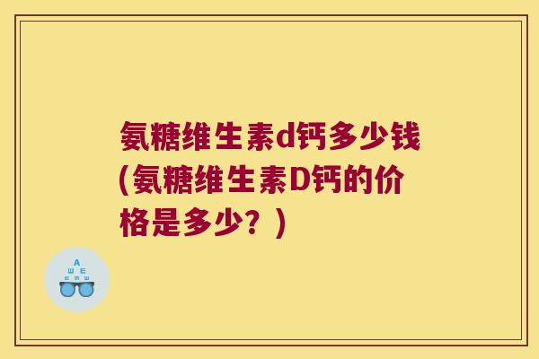 氨糖维生素d钙多少钱(氨糖维生素D钙的价格是多少?)