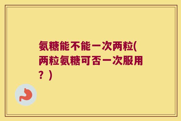 氨糖能不能一次两粒(两粒氨糖可否一次服用?)