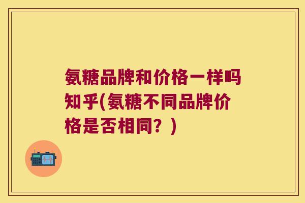 氨糖品牌和价格一样吗知乎(氨糖不同品牌价格是否相同?)