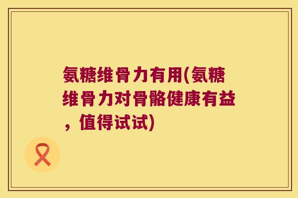 氨糖维骨力有用(氨糖维骨力对骨骼健康有益,值得试试)