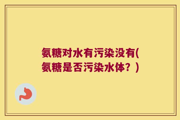 氨糖对水有污染没有(氨糖是否污染水体?)