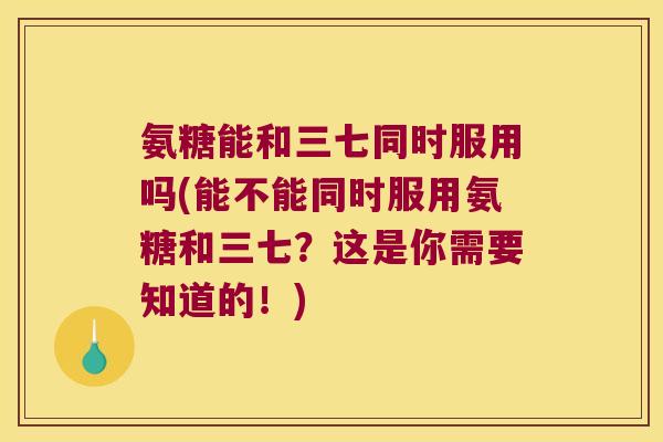 氨糖能和三七同时服用吗(能不能同时服用氨糖和三七？这是你需要知道的！)