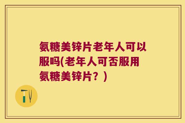 氨糖美锌片老年人可以服吗(老年人可否服用氨糖美锌片?)
