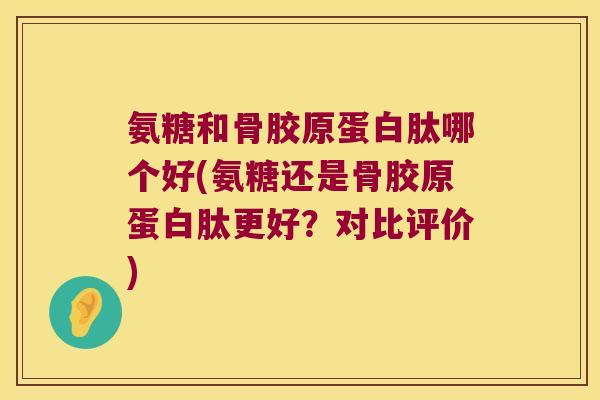 氨糖和骨胶原蛋白肽哪个好(氨糖还是骨胶原蛋白肽更好?对比评价)