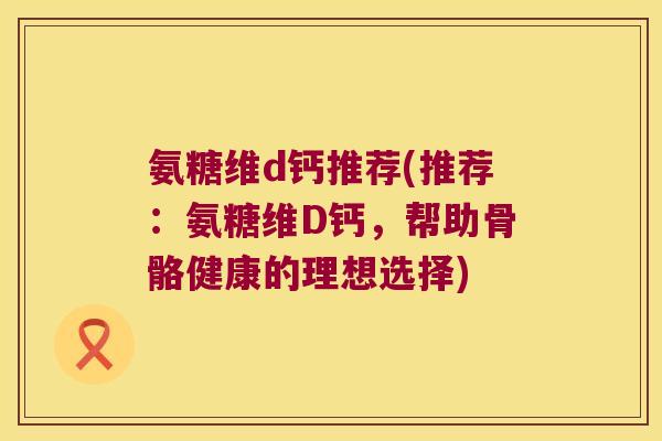 氨糖维d钙推荐(推荐:氨糖维D钙,帮助骨骼健康的理想选择)