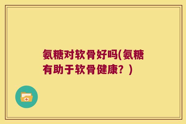 氨糖对软骨好吗(氨糖有助于软骨健康?)