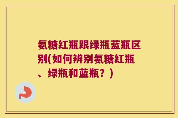 氨糖红瓶跟绿瓶蓝瓶区别(如何辨别氨糖红瓶、绿瓶和蓝瓶?) 氨糖红瓶跟绿瓶蓝瓶区别(如何辨别氨糖红瓶、绿瓶和蓝瓶?)