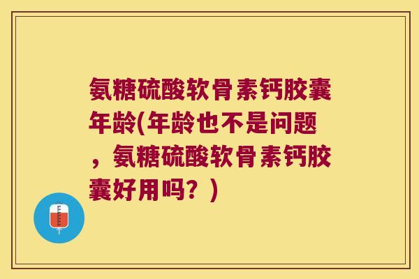 氨糖硫酸软骨素钙胶囊年龄(年龄也不是问题,氨糖硫酸软骨素钙胶囊好用吗?) 氨糖硫酸软骨素钙胶囊年龄(年龄也不是问题,氨糖硫酸软骨素钙胶囊好用吗?)