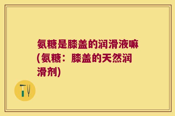 氨糖是膝盖的润滑液嘛(氨糖：膝盖的天然润滑剂)