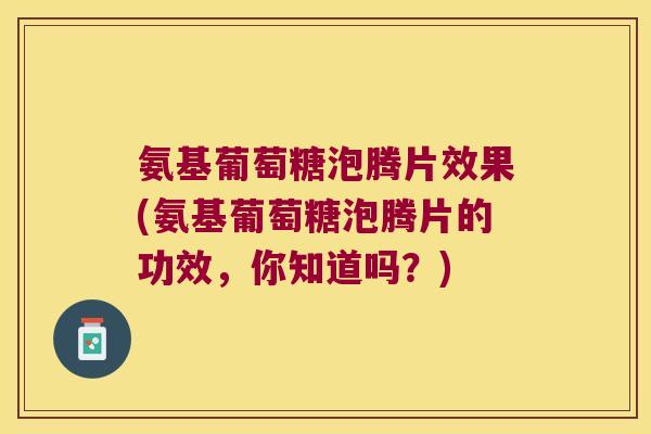 氨基葡萄糖泡腾片效果(氨基葡萄糖泡腾片的功效,你知道吗?)