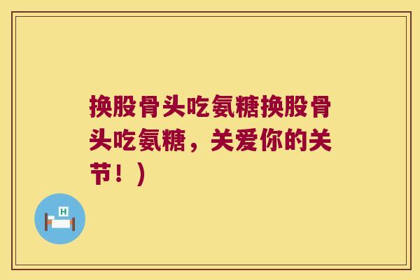 换股骨头吃氨糖换股骨头吃氨糖,关爱你的关节!)