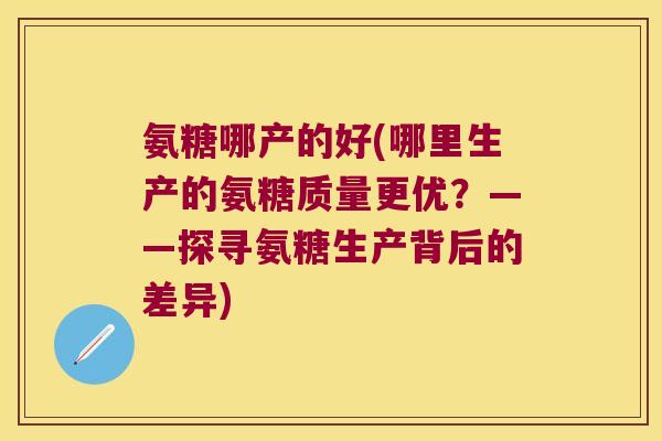氨糖哪产的好(哪里生产的氨糖质量更优?——探寻氨糖生产背后的差异)