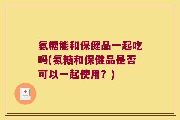 氨糖能和保健品一起吃吗(氨糖和保健品是否可以一起使用?)