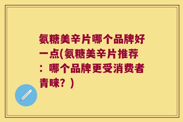氨糖美辛片哪个品牌好一点(氨糖美辛片推荐:哪个品牌更受消费者青睐?)