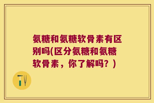 氨糖和氨糖软骨素有区别吗(区分氨糖和氨糖软骨素,你了解吗?)
