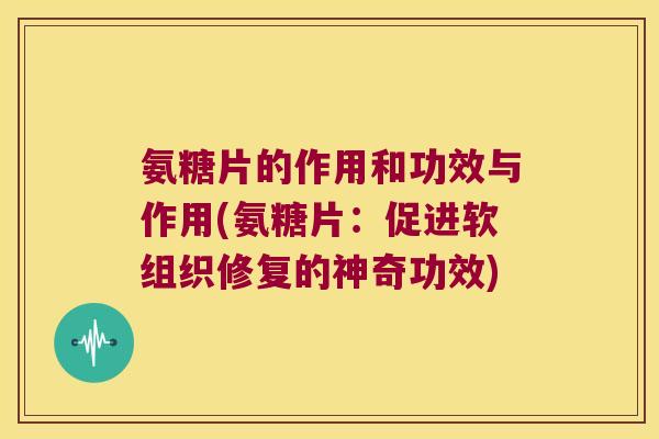 氨糖片的作用和功效与作用(氨糖片:促进软组织修复的神奇功效)