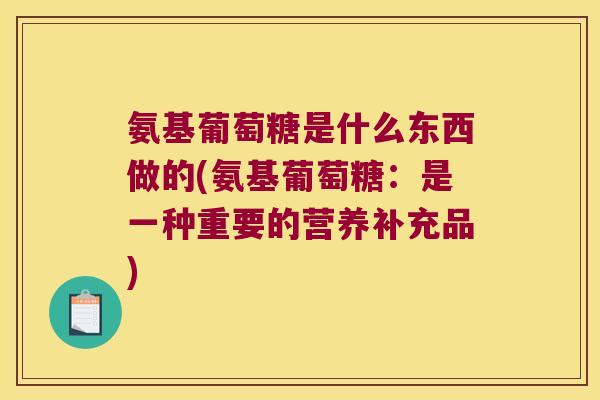 氨基葡萄糖是什么东西做的(氨基葡萄糖:是一种重要的营养补充品)