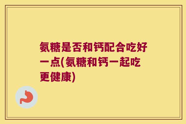 氨糖是否和钙配合吃好一点(氨糖和钙一起吃更健康)