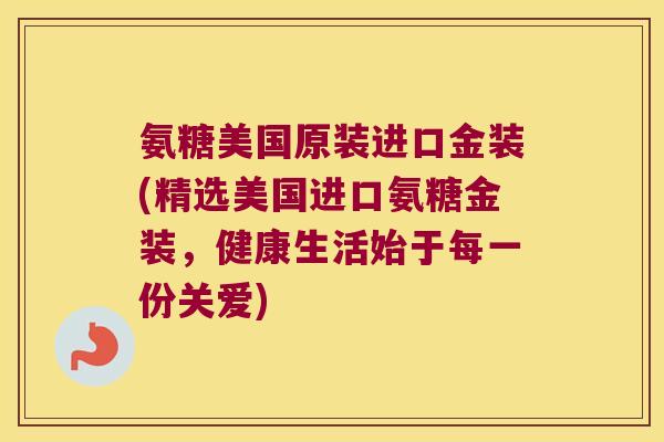 氨糖美国原装进口金装(精选美国进口氨糖金装,健康生活始于每一份关爱)