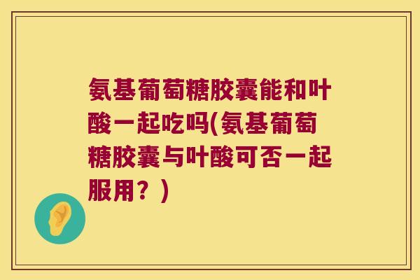 氨基葡萄糖胶囊能和叶酸一起吃吗(氨基葡萄糖胶囊与叶酸可否一起服用?) 氨基葡萄糖胶囊能和叶酸一起吃吗(氨基葡萄糖胶囊与叶酸可否一起服用?)