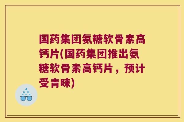 国药集团氨糖软骨素高钙片(国药集团推出氨糖软骨素高钙片,预计受青睐)