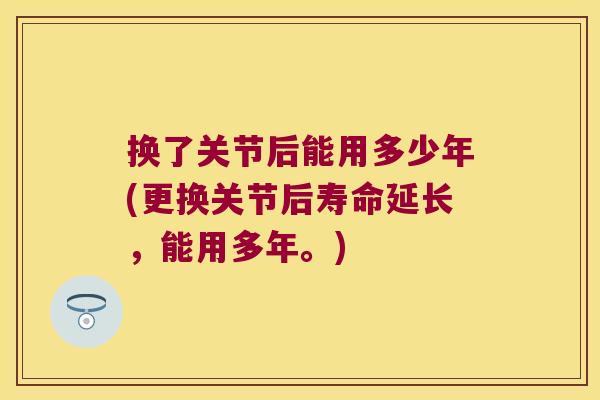 换了关节后能用多少年(更换关节后寿命延长,能用多年。)