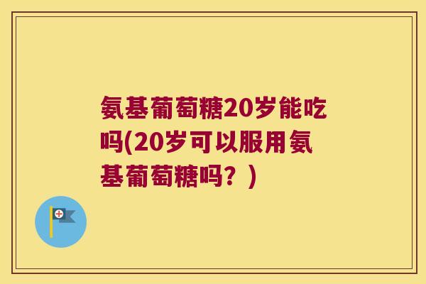 氨基葡萄糖20岁能吃吗(20岁可以服用氨基葡萄糖吗?)