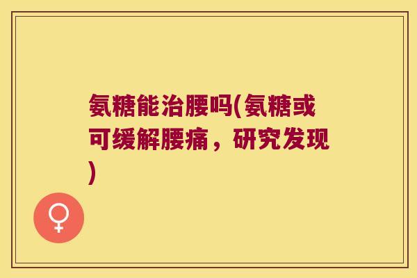 氨糖能治腰吗(氨糖或可缓解腰痛,研究发现)