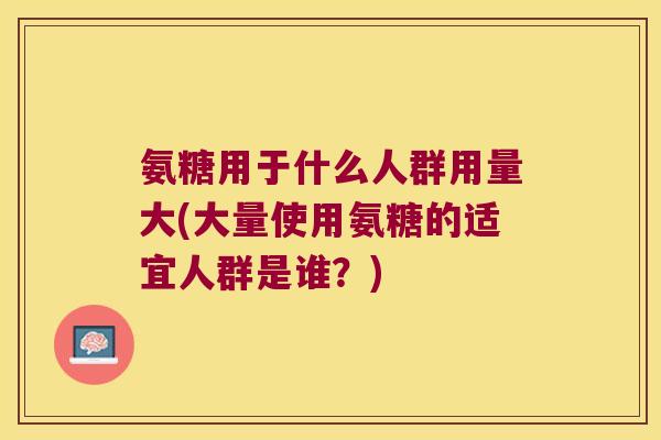 氨糖用于什么人群用量大(大量使用氨糖的适宜人群是谁?)