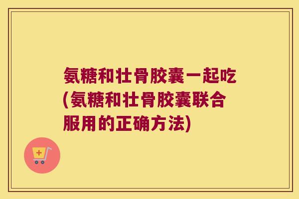 氨糖和壮骨胶囊一起吃(氨糖和壮骨胶囊联合服用的正确方法)