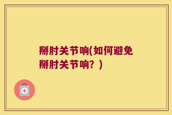 掰肘关节响(如何避免掰肘关节响?)