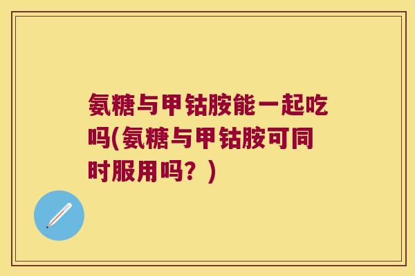 氨糖与甲钴胺能一起吃吗(氨糖与甲钴胺可同时服用吗?)