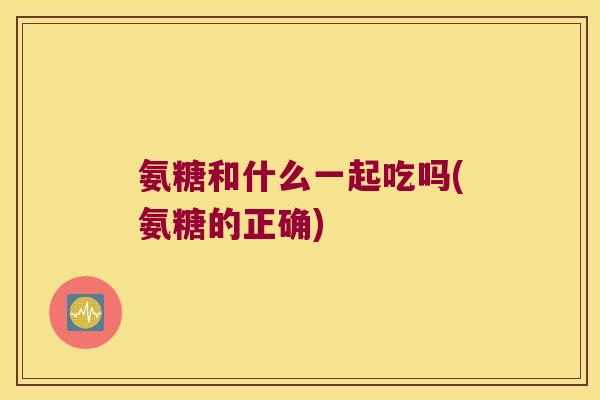 氨糖和什么一起吃吗(氨糖的正确)