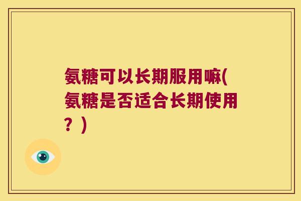 氨糖可以长期服用嘛(氨糖是否适合长期使用?)