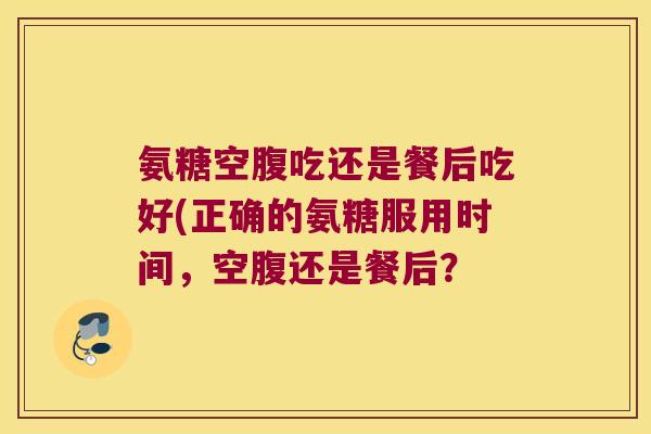 氨糖空腹吃还是餐后吃好(正确的氨糖服用时间,空腹还是餐后?