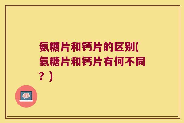 氨糖片和钙片的区别(氨糖片和钙片有何不同?)