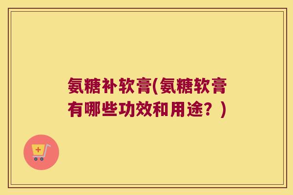 氨糖补软膏(氨糖软膏有哪些功效和用途?)