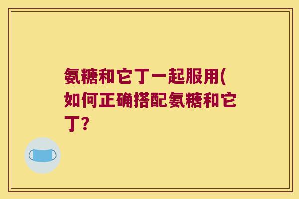 氨糖和它丁一起服用(如何正确搭配氨糖和它丁?