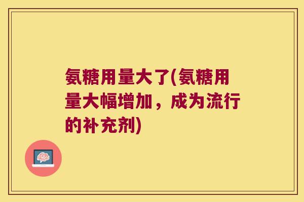 氨糖用量大了(氨糖用量大幅增加,成为流行的补充剂)