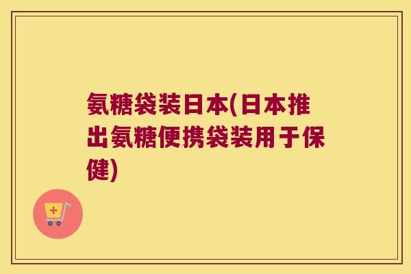氨糖袋装日本(日本推出氨糖便携袋装用于保健)