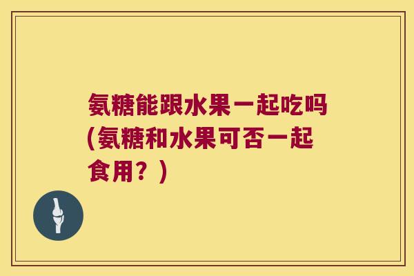 氨糖能跟水果一起吃吗(氨糖和水果可否一起食用?)
