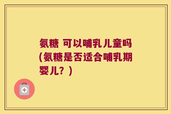 氨糖 可以哺乳儿童吗(氨糖是否适合哺乳期婴儿?)