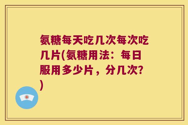 氨糖每天吃几次每次吃几片(氨糖用法:每日服用多少片,分几次?)