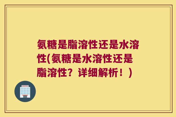 氨糖是脂溶性还是水溶性(氨糖是水溶性还是脂溶性?详细解析!)
