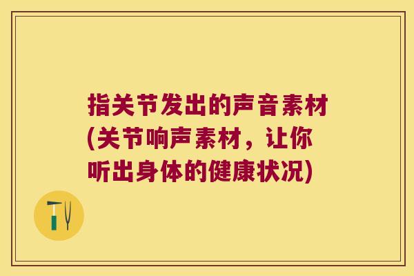 指关节发出的声音素材(关节响声素材,让你听出身体的健康状况)