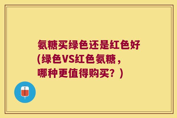 氨糖买绿色还是红色好(绿色VS红色氨糖,哪种更值得购买?)