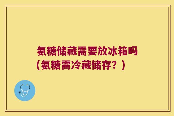 氨糖储藏需要放冰箱吗(氨糖需冷藏储存?)