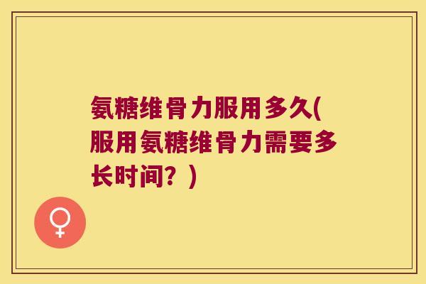 氨糖维骨力服用多久(服用氨糖维骨力需要多长时间?)